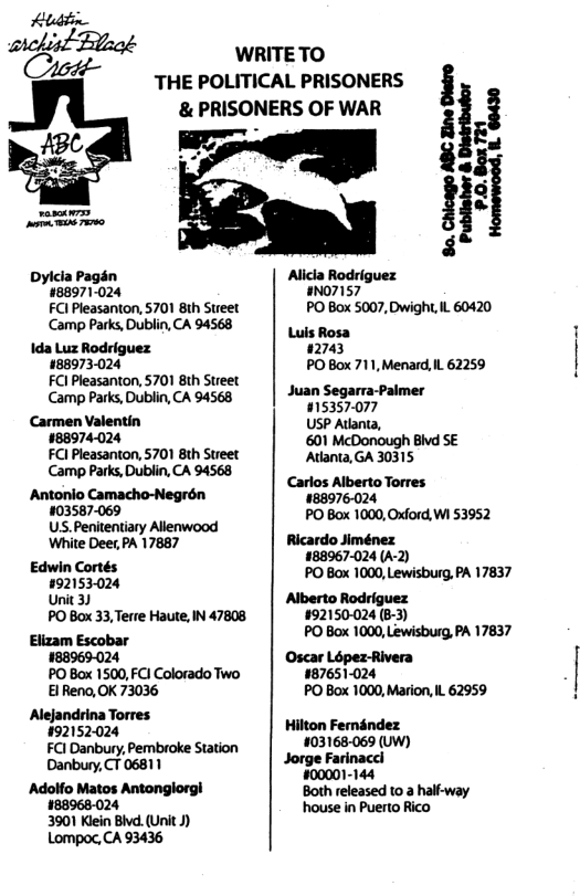 Aludtin archist Bk Cott- ABC s vy Dyicia Pagén 188971-024 FCl Pleasanton, 5701 Bih Sueet Camp Parks, Dublin, CA 94568 \da Luz Rodriguez 188973024 FCl Pleasanton, 5701 8th Street Camp Parks, Dublin, CA 94568 Carmen Valentin #88974-024 FCI Pleasanton, 5701 8th Street Camp Parks, Dublin, CA 94568 Antonio Camacho-Negrén #03587-069 US. Penitentiary Allenwood White Deer, PA 17887 Edwin Cortés 92153-024 Unit 3 PO Box 33, Terre Haute, IN 47808 Elizam Escobar 188969024 PO Box 1500, FCI Colorado Two ElReno, 0K 73036 Alejandrina Torres 192152024 FCl Danbury, Pembroke Station Danbury, CT 06811 ‘Adolfo Matos Antonglorgl 188968024 3901 Klein Bivd. (Unit J) Lompoc,CA 93436 & PRISONERS OF WAR ‘ WRITETO THE POLITICAL PRISONERS i iE Alicla Rodriguez #NO7157 PO Box 5007, Dwight, IL 60420 Luis Rosa 12743 PO Box 711, Menard, IL 62259 Juan Segarra-Paimer 015357077 USP Atlania, 601 McDonough Bivd SE Adanta, GA 30315 Carlos Alberto Torres 183976024 PO Box 1000, Oxford, W1 53952 Ricardo Jiménez 188967-024 (A-2) PO Box 1000, Lewisburg, PA 17837 Alberto Rodriguez 92150-024 (B-3) PO Box 1000, Lewisburg, PA 17837 Oscar Lopez-Rivera 187651024 PO Box 1000, Marion, IL 62959 Hilton Femandez 03168-069 (UW) Jorge Farinacci #00001-144 Both released 0 2 half-way house in Puerto Rico
